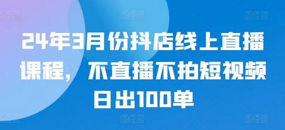 2024年3月抖店线上直播课程，不直播不拍短视频也能日出100单-无双副业