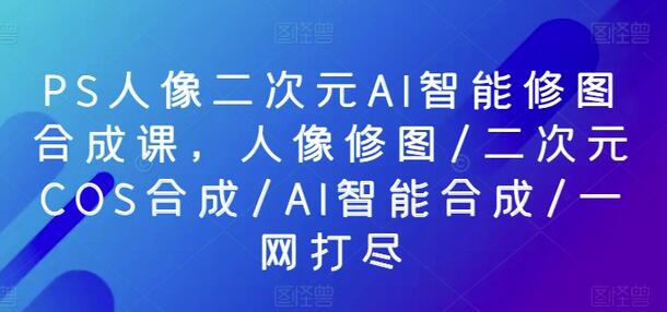PS人像二次元AI智能修图合成课程，全面提升修图技术-无双副业