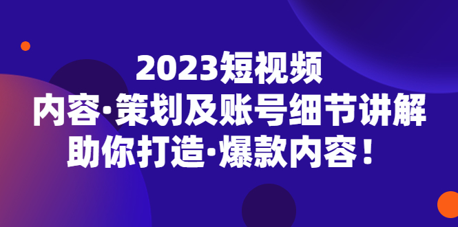 2023短视频内容策划与账号细节讲解，打造爆款内容-无双副业