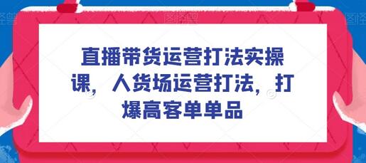 直播带货运营实操课：人货场策略与高客单转化技巧-无双副业