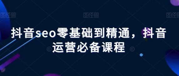 抖音SEO从入门到精通，运营必备课程-无双副业