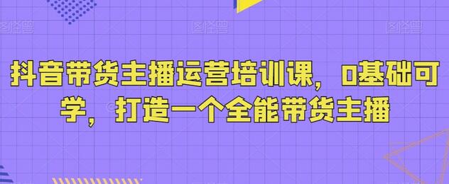 抖音带货主播运营培训课，0基础打造全能主播-无双副业