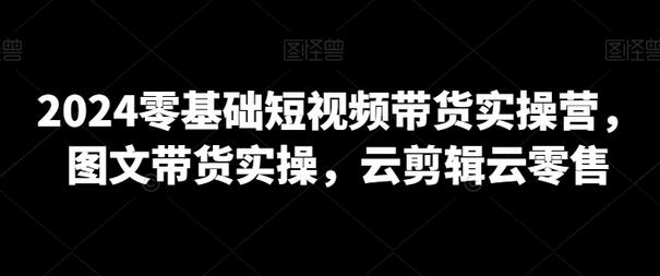 2024零基础短视频带货实操营，图文带货与云剪辑云零售指南-无双副业