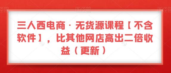 三人西电商无货源课程，提升网店收益二倍以上-无双副业