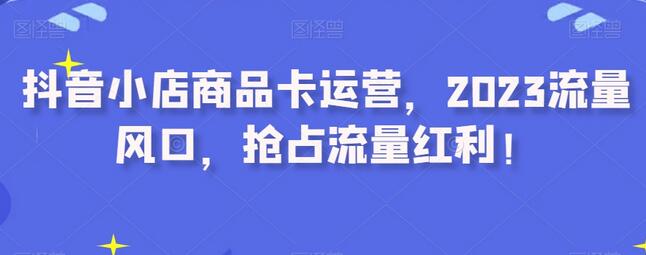抖音小店商品卡运营技巧，抢占2023流量红利-无双副业
