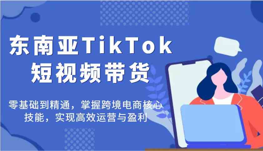 东南亚TikTok短视频带货全攻略，零基础到精通，掌握跨境电商核心技能-无双副业