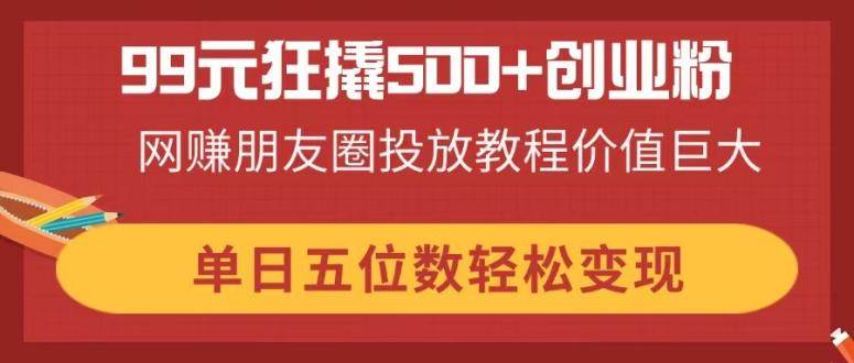 99元撬动500+创业粉的网赚朋友圈投放教程，轻松日入五位数-无双副业
