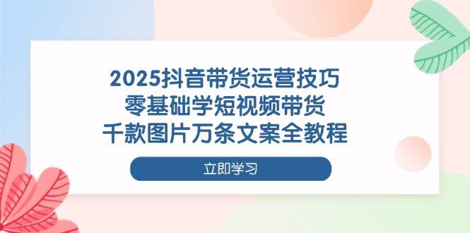 2025抖音短视频带货运营技巧全教程，零基础轻松学-无双副业