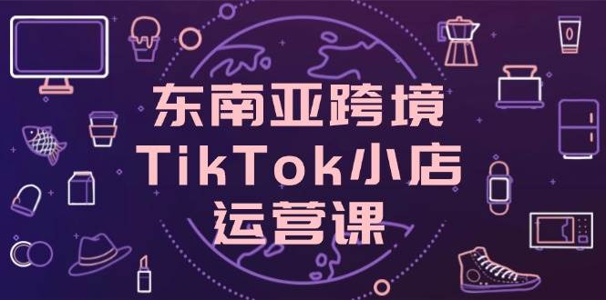 东南亚跨境TikTok小店运营课：店铺设置与流量转化技巧-无双副业