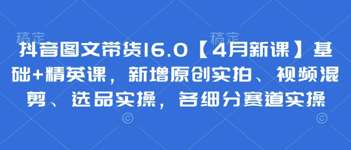 抖音图文带货16.0新课：基础精英课涵盖原创实拍视频混剪选品实操-无双副业