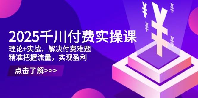 2025千川付费实操课：理论+实战解决付费难题，精准把握流量实现盈利-无双副业
