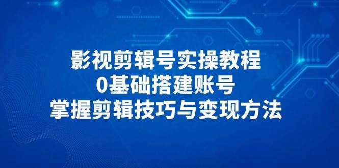 影视剪辑号实操教程，0基础搭建账号掌握剪辑与变现-无双副业