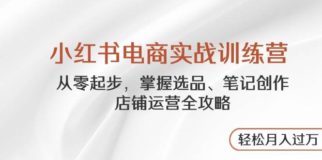 小红书电商实战训练营，从零起步掌握选品笔记创作店铺运营全攻略-无双副业