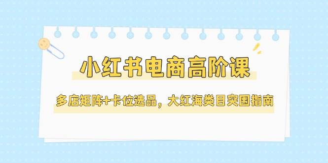 小红书电商高阶课，多店矩阵与卡位选品突围指南-无双副业