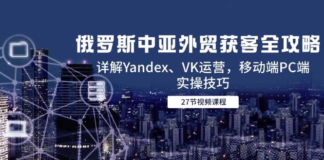 俄罗斯中亚外贸获客全攻略：Yandex与VK运营及实操技巧-无双副业