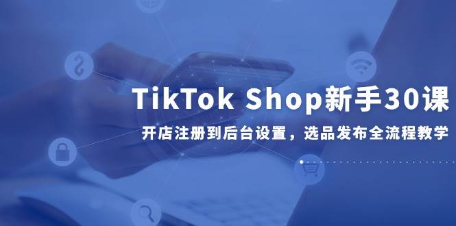 TikTok Shop新手30课，开店注册到后台设置选品发布全流程教学-无双副业