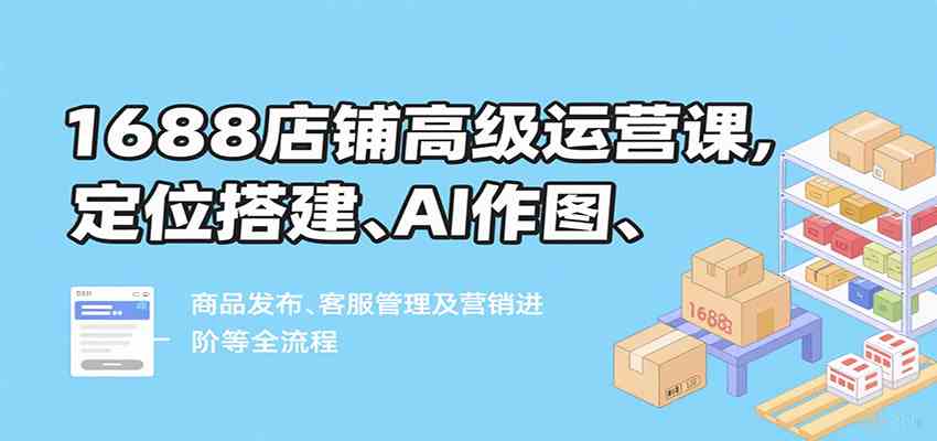 1688店铺高级运营课：定位搭建到营销进阶全流程指南-无双副业