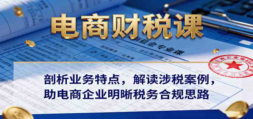 电商财税课剖析业务特点解读涉税案例助企业明晰税务合规思路-无双副业